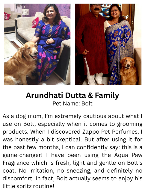 Ojaswita Safalta & Family Pet Name: Simba Simba has always been an energetic and playful pet, who often comes home smelling like his adventures! Zappo’s Caramel Kiss has been such a blessing. It not only keeps him smelling fresh for hours, but also helps neutralize odors without being too strong. What I truly love is how easy it is to use, a quick spray after walks or playtime and he’s good to go. Zappo has become a part of our daily routine, and Simba seems to love the extra attention he gets when he smells this good.